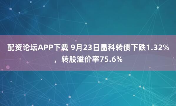 配资论坛APP下载 9月23日晶科转债下跌1.32%，转股溢价率75.6%