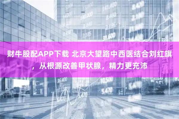 财牛股配APP下载 北京大望路中西医结合刘红旗,从根源改善甲状腺,精力更充沛