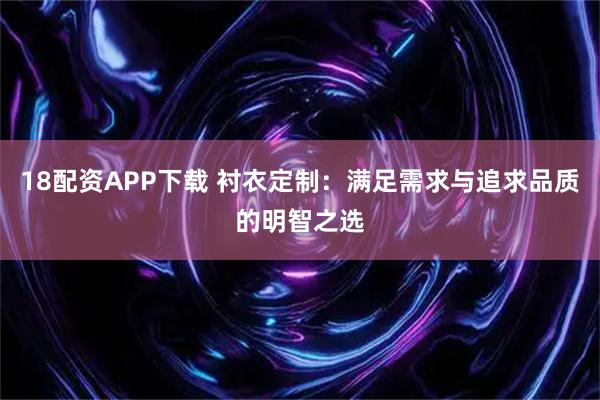 18配资APP下载 衬衣定制:满足需求与追求品质的明智之选