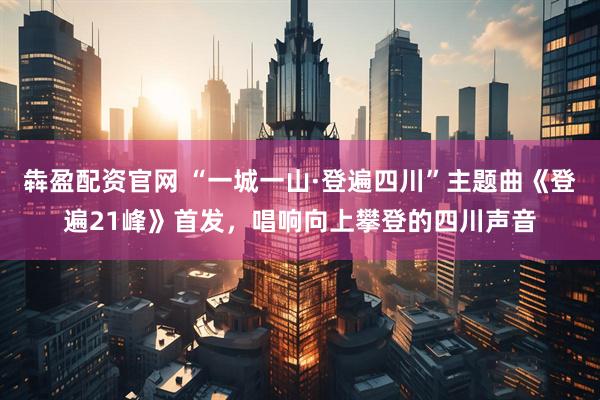 犇盈配资官网 “一城一山·登遍四川”主题曲《登遍21峰》首发，唱响向上攀登的四川声音
