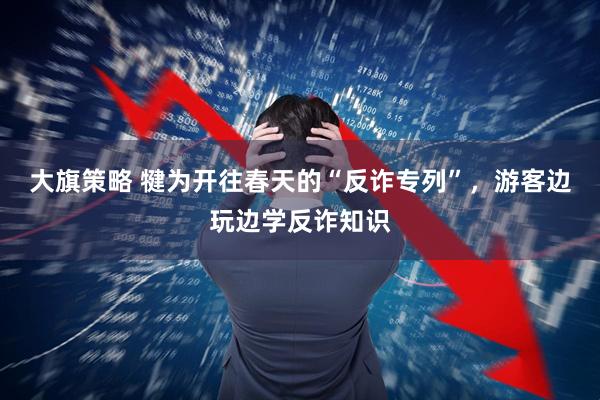 大旗策略 犍为开往春天的“反诈专列”，游客边玩边学反诈知识