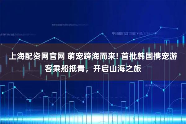 上海配资网官网 萌宠跨海而来! 首批韩国携宠游客乘船抵青，开启山海之旅