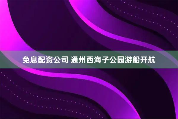 免息配资公司 通州西海子公园游船开航