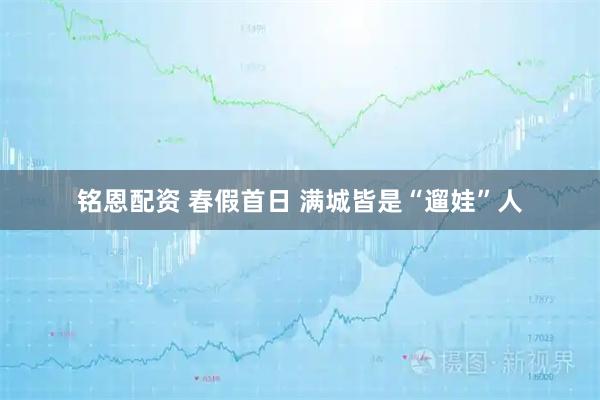 铭恩配资 春假首日 满城皆是“遛娃”人