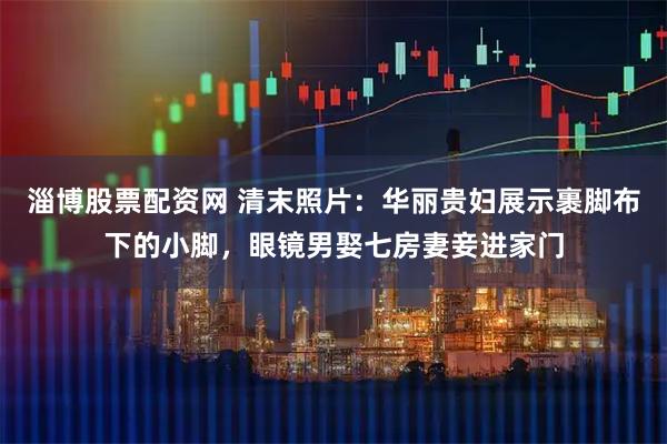 淄博股票配资网 清末照片:华丽贵妇展示裹脚布下的小脚,眼镜男娶七房妻妾进家门