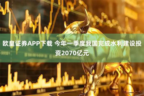 欧皇证券APP下载 今年一季度我国完成水利建设投资2070亿元