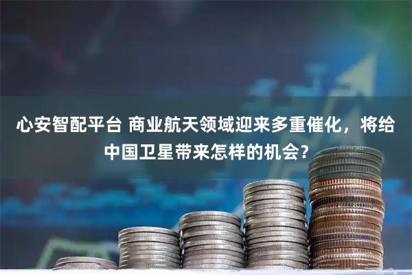 心安智配平台 商业航天领域迎来多重催化，将给中国卫星带来怎样的机会？