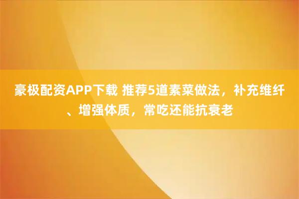 豪极配资APP下载 推荐5道素菜做法，补充维纤、增强体质，常吃还能抗衰老