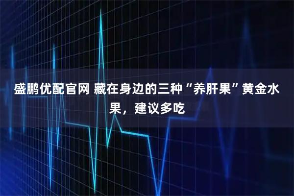 盛鹏优配官网 藏在身边的三种“养肝果”黄金水果，建议多吃