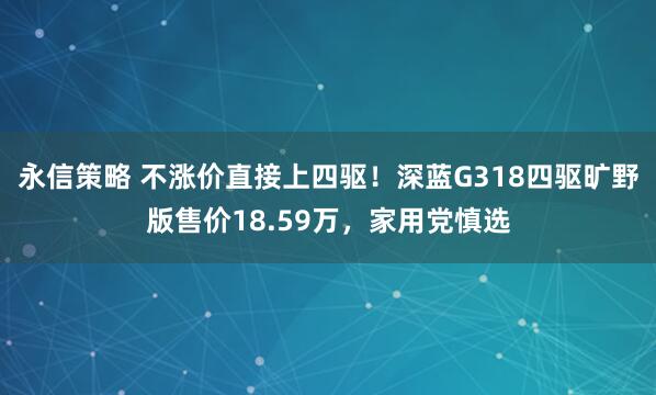 永信策略 不涨价直接上四驱！深蓝G318四驱旷野版售价18.59万，家用党慎选