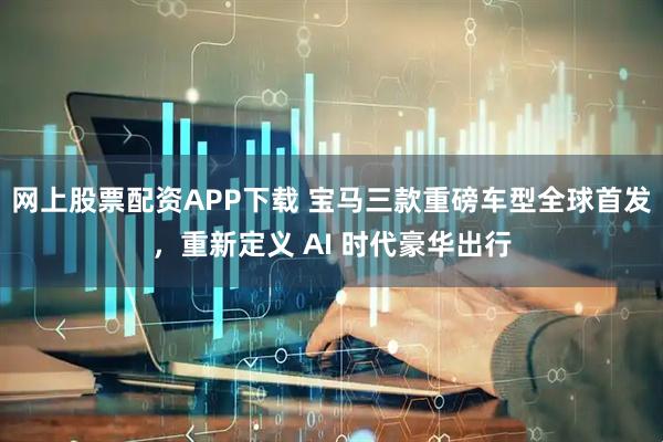 网上股票配资APP下载 宝马三款重磅车型全球首发，重新定义 AI 时代豪华出行