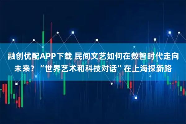 融创优配APP下载 民间文艺如何在数智时代走向未来？“世界艺术和科技对话”在上海探新路