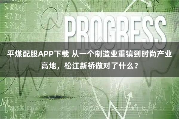 平煤配股APP下载 从一个制造业重镇到时尚产业高地，松江新桥做对了什么？