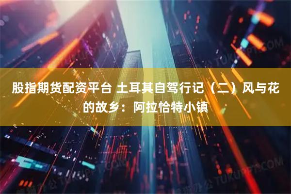 股指期货配资平台 土耳其自驾行记（二）风与花的故乡：阿拉恰特小镇