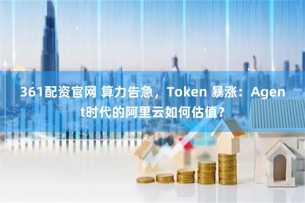 361配资官网 算力告急，Token 暴涨：Agent时代的阿里云如何估值？