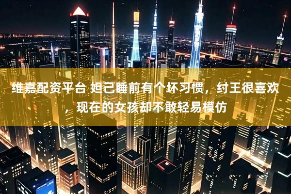 维嘉配资平台 妲己睡前有个坏习惯，纣王很喜欢，现在的女孩却不敢轻易模仿