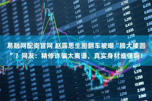 易融网配资官网 赵露思生图翻车被嘲“膀大腰圆”？网友：精修诈骗太离谱，真实身材谁懂啊！