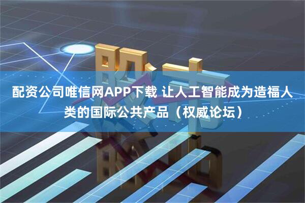配资公司唯信网APP下载 让人工智能成为造福人类的国际公共产品（权威论坛）