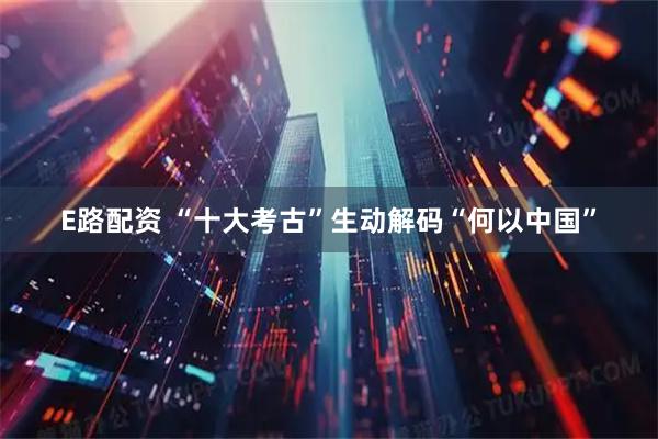 E路配资 “十大考古”生动解码“何以中国”