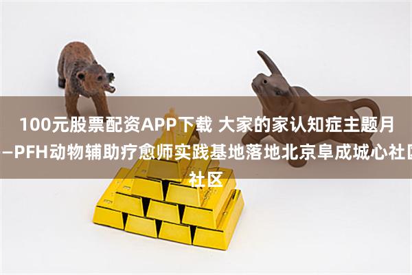 100元股票配资APP下载 大家的家认知症主题月——PFH动物辅助疗愈师实践基地落地北京阜成城心社区