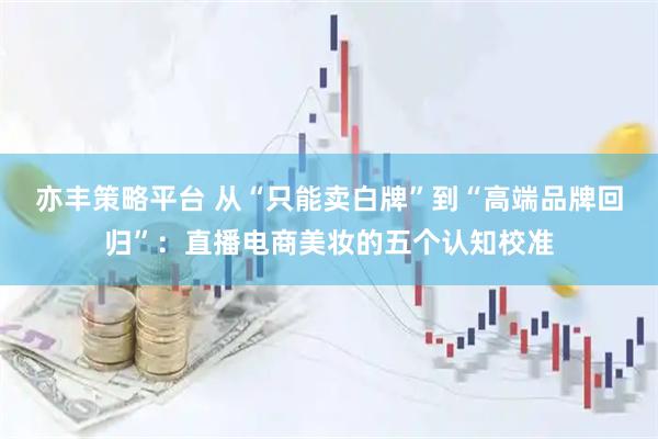 亦丰策略平台 从“只能卖白牌”到“高端品牌回归”：直播电商美妆的五个认知校准