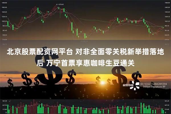 北京股票配资网平台 对非全面零关税新举措落地后 万宁首票享惠咖啡生豆通关