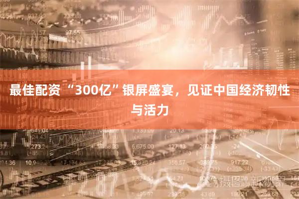 最佳配资 “300亿”银屏盛宴，见证中国经济韧性与活力